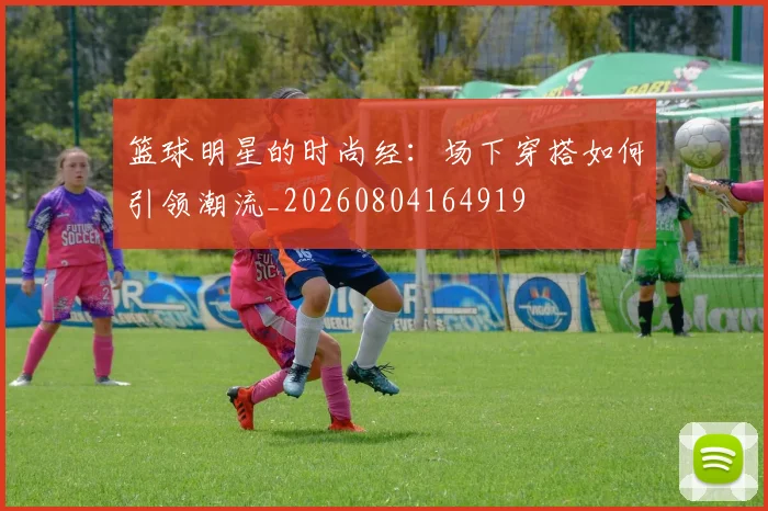 篮球明星的时尚经:场下穿搭如何引领潮流_20260804164919